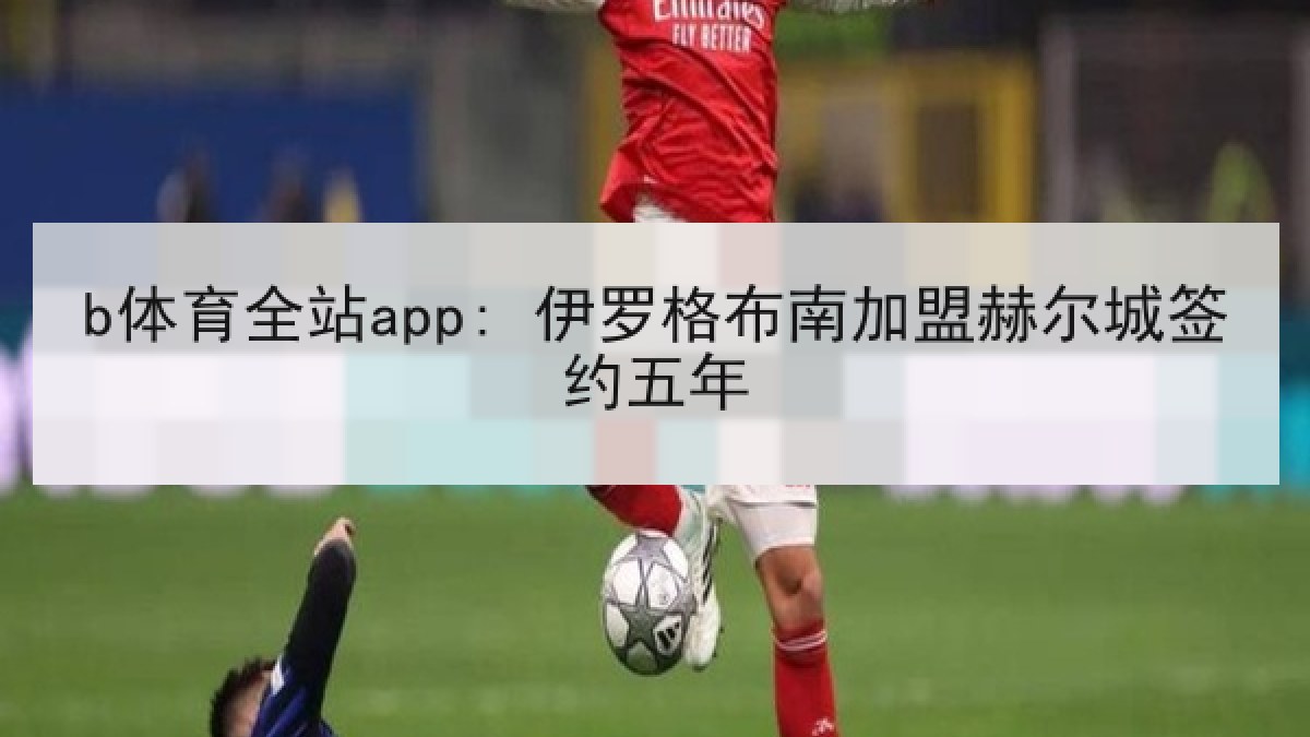 b体育全站app: 伊罗格布南加盟赫尔城签约五年 b体育全站app: 伊罗格布南加盟赫尔城签约五年